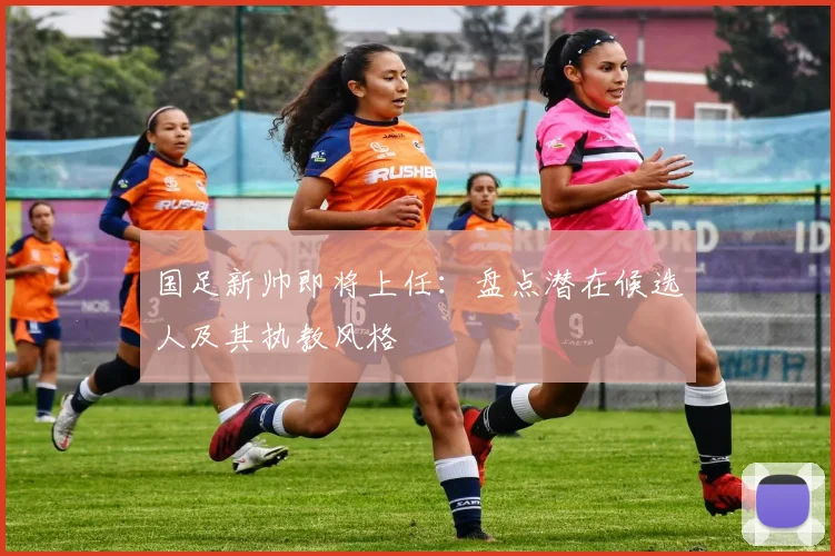 国足新帅即将上任：盘点潜在候选人及其执教风格