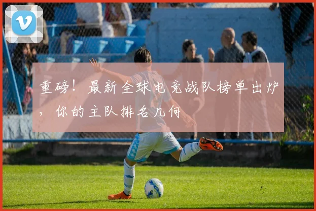 重磅！最新全球电竞战队榜单出炉，你的主队排名几何