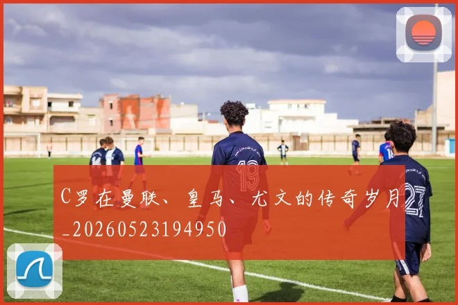 C罗在曼联、皇马、尤文的传奇岁月_20260523194950