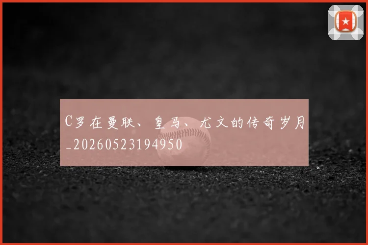 C罗在曼联、皇马、尤文的传奇岁月_20260523194950