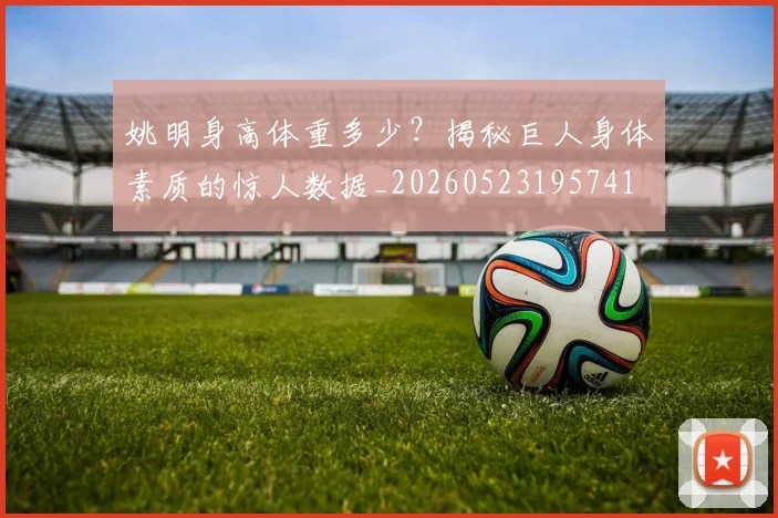姚明身高体重多少？揭秘巨人身体素质的惊人数据_20260523195741