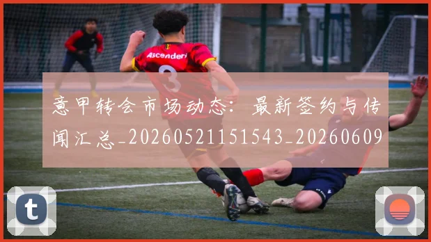 意甲转会市场动态：最新签约与传闻汇总_20260521151543_20260609195803