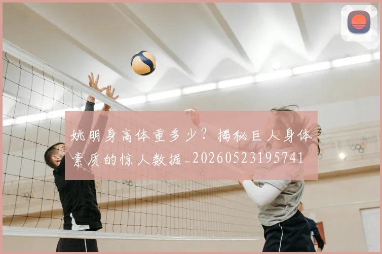 姚明身高体重多少？揭秘巨人身体素质的惊人数据_20260523195741