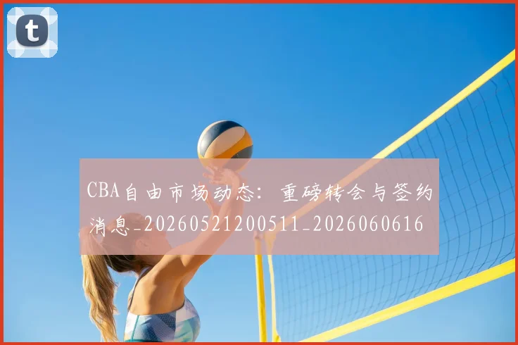 CBA自由市场动态：重磅转会与签约消息_20260521200511_20260606165306